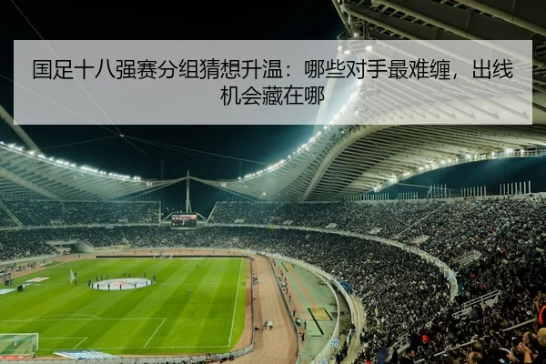 国足十八强赛分组猜想升温：哪些对手最难缠，出线机会藏在哪